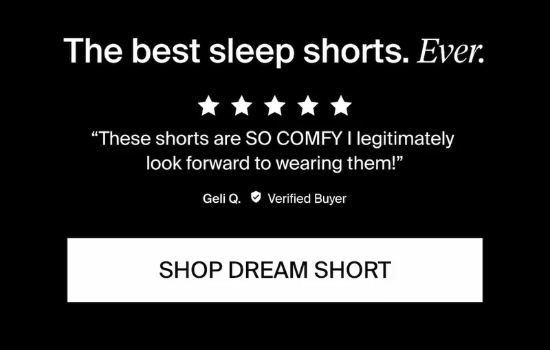 The best sleep shorts. Ever. 5/5 stars these shorts are so comfy. I legitimately look forward to wearing them! Geli Q. Verified Buyer. Shop Dream Short