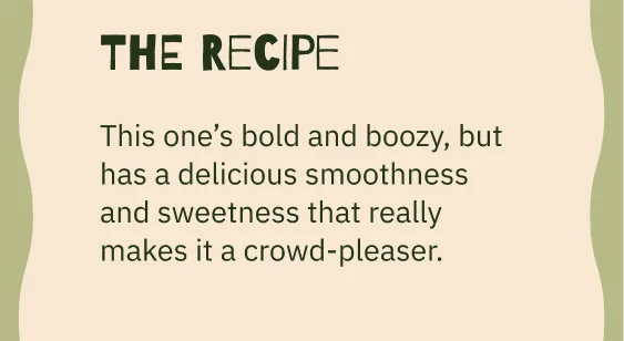 The Recipe Body Copy This one’s bold and boozy, but has a delicious smoothness and sweetness that really makes it a crowd-pleaser.