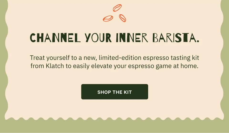 Channel your inner barista. Body Copy  Treat yourself to a new, limited-edition espresso tasting kit from Klatch to easily elevate your espresso game at home. CTA Shop the Kit
