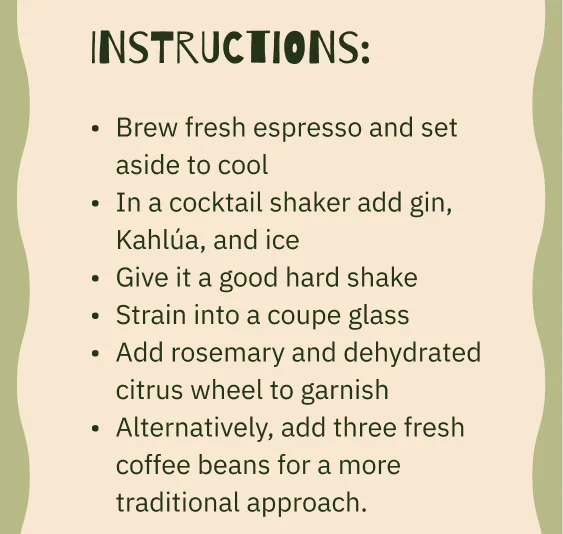Instructions: Brew fresh espresso and set aside to cool In a cocktail shaker add gin, Kahlúa, and ice Give it a good hard shake Strain into a coupe glass Add rosemary and dehydrated citrus wheel to garnish Alternatively, add three fresh coffee beans for a more traditional approach.