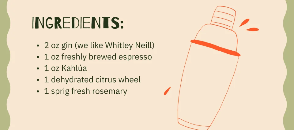 Ingredients: 2 oz gin (we like Whitley Neill) 1 oz freshly brewed espresso 1 oz Kahlúa 1 dehydrated citrus wheel 1 sprig fresh rosemary