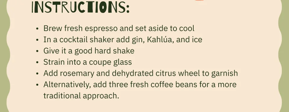 Instructions: Brew fresh espresso and set aside to cool In a cocktail shaker add gin, Kahlúa, and ice Give it a good hard shake Strain into a coupe glass Add rosemary and dehydrated citrus wheel to garnish Alternatively, add three fresh coffee beans for a more traditional approach.