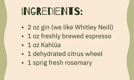 Ingredients: 2 oz gin (we like Whitley Neill) 1 oz freshly brewed espresso 1 oz Kahlúa 1 dehydrated citrus wheel 1 sprig fresh rosemary