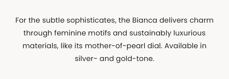 For the subtle sophisticates, the Bianca delivers charm through feminine motifs and sustainably luxurious materials, like its mother-of-pearl dial. Available in silver- and gold-tone.