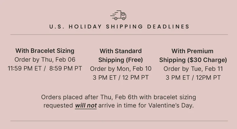 With Bracelet Sizing: Order by Thu, Feb 06 11:59 PM ET /  8:59 PM PT — With Standard: Shipping (Free) Order by Mon, Feb 10 3 PM ET / 12 PM PT — With Premium Shipping ($30 Charge): Order by Tue, Feb 11 3 PM ET / 12PM PT — Orders placed after Thu, Feb 6th with bracelet sizing requested will not arrive in time for Valentine’s Day.