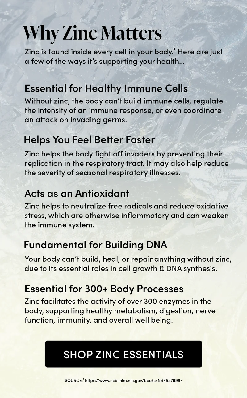 Why Zinc Matters                   Zinc is found inside every cell in your body.¹ Here are just a few of the ways it’s supporting your health…     Essential for Healthy Immune Cells             Without zinc, the body can’t build immune cells, regulate the intensity of an immune response, or even coordinate an attack on invading germs.   Helps You Feel Better Faster    Zinc helps the body fight off invaders by preventing their replication in the respiratory tract. It may also help reduce the severity of seasonal respiratory illnesses.     Acts as an Antioxidant      Zinc helps to neutralize free radicals and reduce oxidative stress, which are otherwise inflammatory and can weaken the immune system.           Fundamental for Building DNA        Your body can’t build, heal, or repair anything without zinc, due to its essential roles in cell growth & DNA synthesis.      Essential for 300+ Body Processes            Zinc facilitates the activity of over 300 enzymes in the body, supporting healthy metabolism, digestion, nerve function, immunity, and overall well being.