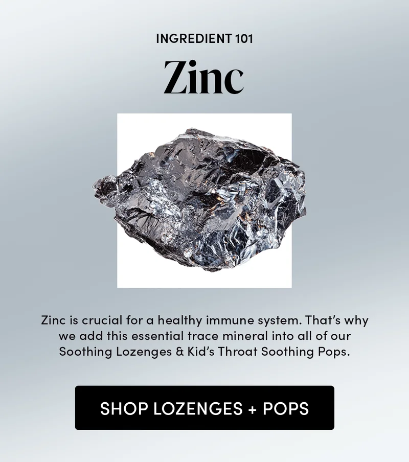 Zinc 101    Zinc is crucial for a healthy immune system. That’s why we add this essential trace mineral into all of our Soothing Lozenges & Kid’s Throat Soothing Pops.