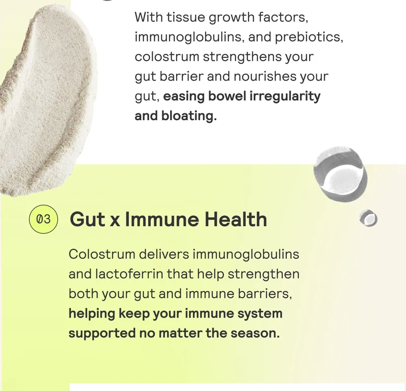Gut x Immune Health  Colostrum delivers immunoglobulin and lactoferrin that help strengthen  both your gut and immune barriers,  helping keep your immune system  supported no matter the season.