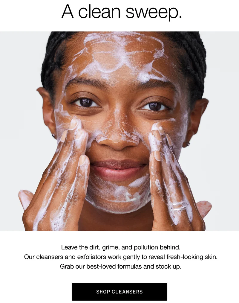 A clean sweep. Leave the dirt, grime, and pollution behind. Our cleansers and exfoliators work gently to reveal fresh-looking skin. Grab our best-loved formulas and stock up. | SHOP CLEANSERS