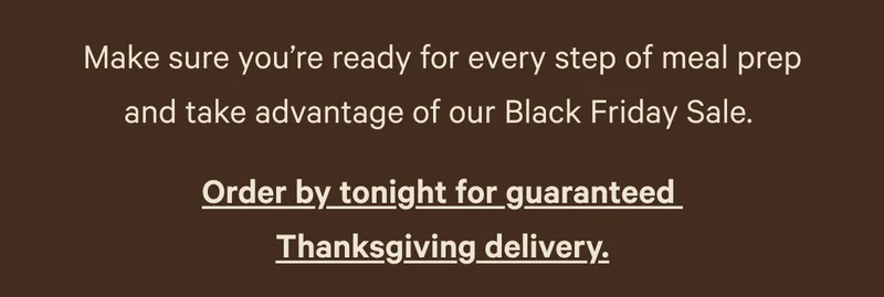 Make sure you're ready for every step of meal prep and take advantage of our Black Friday Sale. - Order by tonight for guaranteed Thanksgiving delivery.