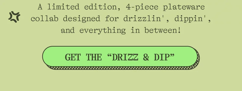 A limited edition, 4-piece plateware collab designed for drizzlin'm dippin', and everything in between! GET THE "DRIZZ & DIP"