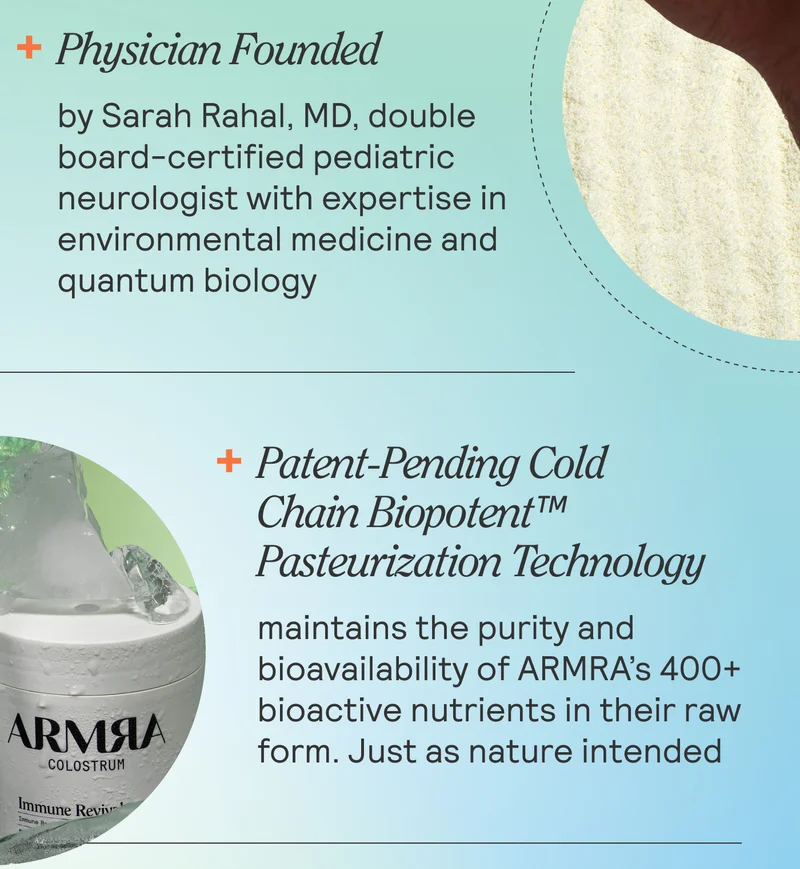 PHYSICIAN FOUNDED by Sarah Rahal, MD, double board-certified pediatric neurologist with expertise in environmental, functional medicine and quantum biology PATENT-PENDING COLD CHAIN BIOPOTENT™ PASTEURIZATION TECHNOLOGY maintains the purity and bioavailability of ARMRA’s 400+ bioactive nutrients in their raw form. Just as nature intended