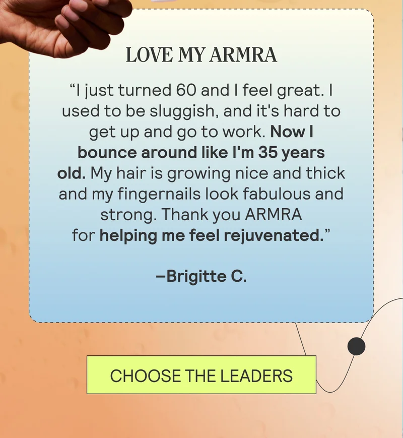 LOVE MY ARMRA “I just turned 60 and I feel great. I used to be sluggish, and it's hard to get up and go to work. Now I bounce around like I'm 35 years old. My hair is growing nice and thick and my fingernails look fabulous and strong. Thank you ARMRA for helping me feel rejuvenated.” Brigitte C. CHOOSE THE LEADERS