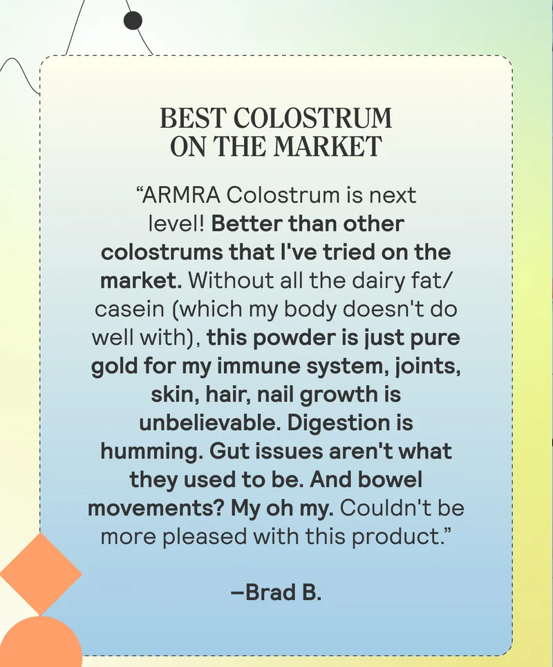 BEST COLOSTRUM ON THE MARKET “ARMRA Colostrum is next level! Better than other colostrums that I've tried on the market. Without all the dairy fat/casein (which my body doesn't do well with), this powder is just pure gold for my immune system, joints, skin, hair, nail growth is unbelievable. Digestion is humming. Gut issues aren't what they used to be. And bowel movements? My oh my. Couldn't be more pleased with this product.” Brad B.