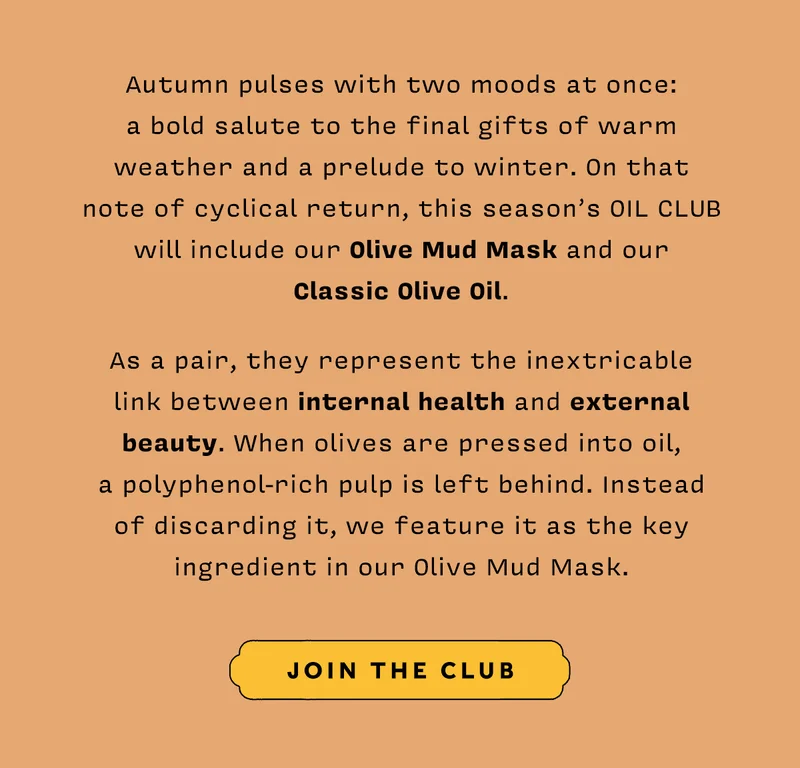 Autumn pulses with two moods at once: a bold salute to the final gifts of warm weather and a prelude to winter. On that note of cyclical return, this season’s Oil Club will include our Olive Mud Mask and our Classic Olive Oil.  As a pair, they represent the inextricable link between internal health and external beauty. When olives are pressed into oil, a polyphenol-rich pulp is left behind. Instead of discarding it, we feature it as the key ingredient in our Olive Mud Mask   JOIN THE CLUB