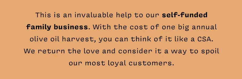 This is an invaluable help to our self-funded family business. With the cost of one big annual olive oil harvest, you can think of it like a CSA. We return the love and consider it a way to spoil our most loyal customers.