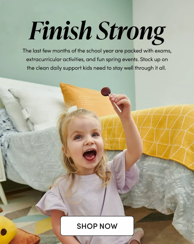 Finish Strong The last few months of the school year are packed with exams, extracurricular activities, and fun spring events. Stock up on the clean daily support kids need to stay well through it all.