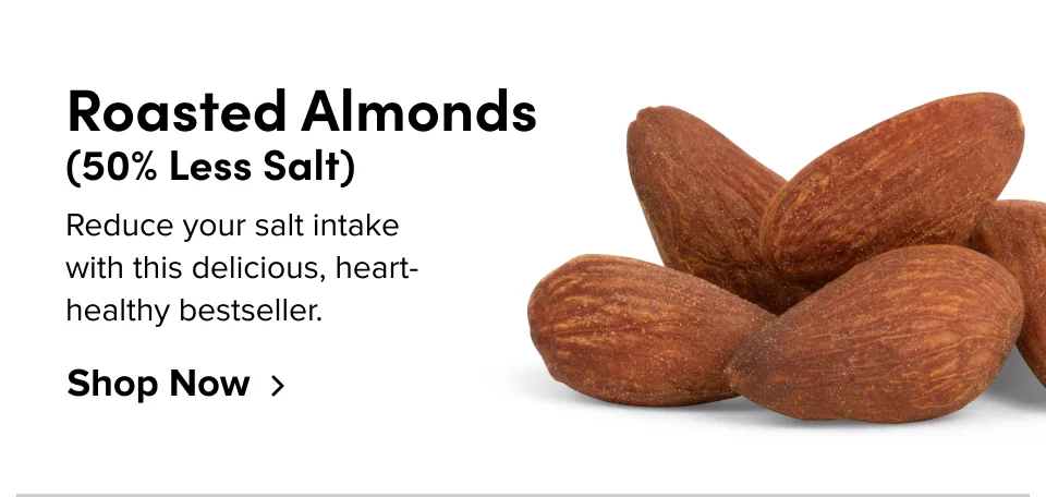 Roasted Almonds (50% Less Salt): Reduce your salt intake with this delicious, heart-healthy bestseller: Shop now: Shop now