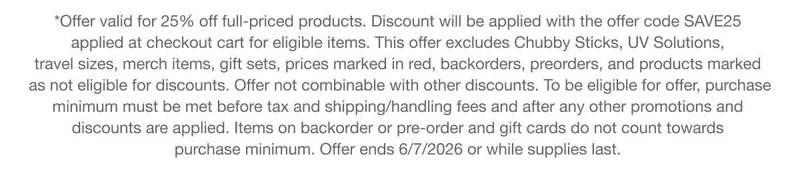 *Offer valid for 25% off full-priced products. Discount will be applied with the offer code discount code applied at checkout cart for eligible items. This offer excludes Chubby Sticks, UV Solutions, travel sizes, merch items, gift sets, prices marked in red, backorders, preorders, and products marked as not eligible for discounts. Offer not combinable with other discounts. To be eligible for offer, purchase minimum must be met before tax and shipping/handling fees and after any other promotions and discounts are applied. Items on backorder or pre-order and gift cards do not count towards purchase minimum. Offer ends 6/7/2026 or while supplies last.