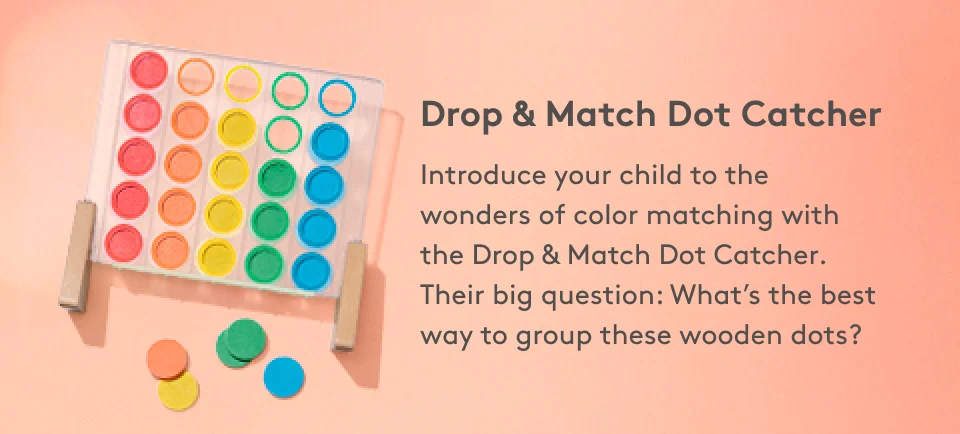 Drop & Match Dot Catcher Introduce your child to the wonders of color matching with the Drop & Match Dot Catcher. Their big question: What’s the best way to group these wooden dots?