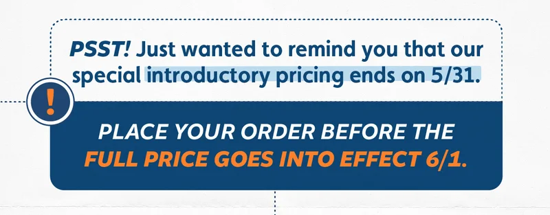 Psst! Just wanted to remind you that our special introductory pricing ends on 5/31. Place your order before the full price goes into effect on 6/1!