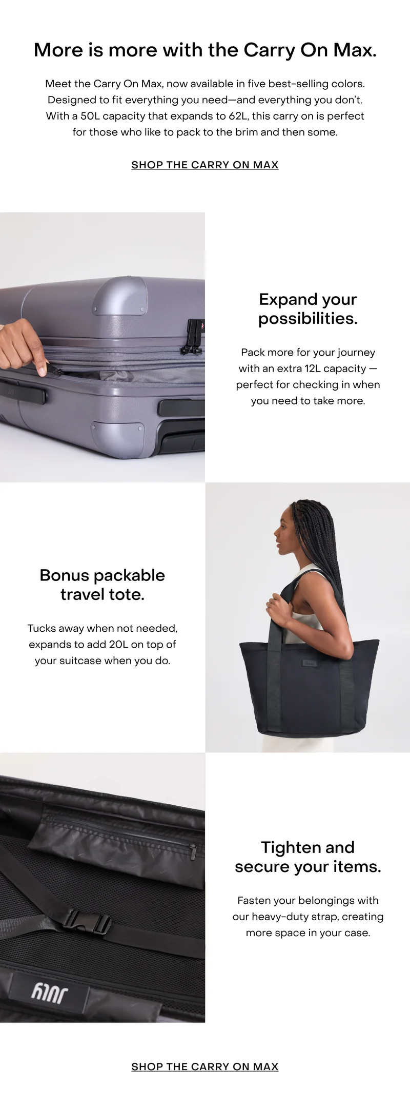 More is more with the Carry On Max. Meet the Carry On Max, now available in five best-selling colors. Designed to fit everything you need—and everything you don’t. With a 50L capacity that expands to 62L, this carry on is perfect for those who like to pack to the brim and then some.