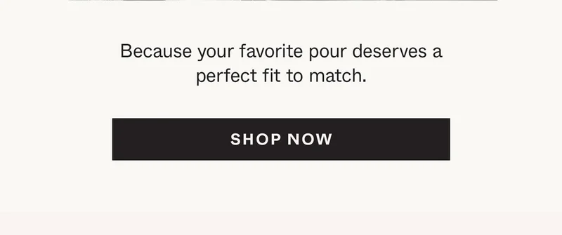 Because your favorite pour deserves a perfect fit to match.