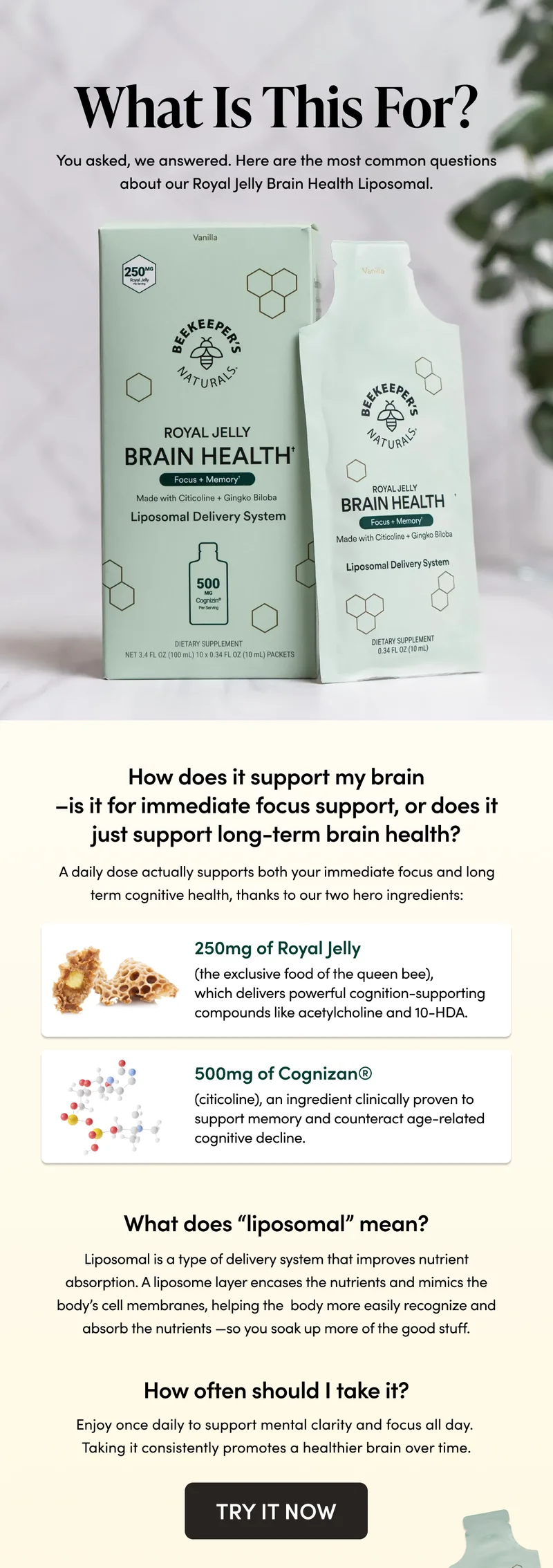 What Is This For?      You asked, we answered—the most common questions about our Royal Jelly Brain Health Liposomal.      How does it support my brain–is it for immediate focus support, or does it just support long-term brain health?     A daily dose actually supports both your immediate focus and long term cognitive health, thanks to our two hero ingredients:   250mg of Royal Jelly (the exclusive food of the queen bee), which delivers powerful cognition-supporting compounds like acetylcholine and 10-HDA.  500mg of Cognizan® (citicoline), an ingredient clinically proven to support memory and counteract age-related cognitive decline.       What does “liposomal” mean?     Liposomal is a type of delivery system that improves nutrient absorption. A liposome layer encases the nutrients and mimics the body’s cell membranes, helping the body more easily recognize and absorb the nutrients—so you soak up more of the good stuff.     How often should I take it?   Enjoy once daily to support mental clarity and focus all day. Taking it consistently promotes a healthier brain over time.