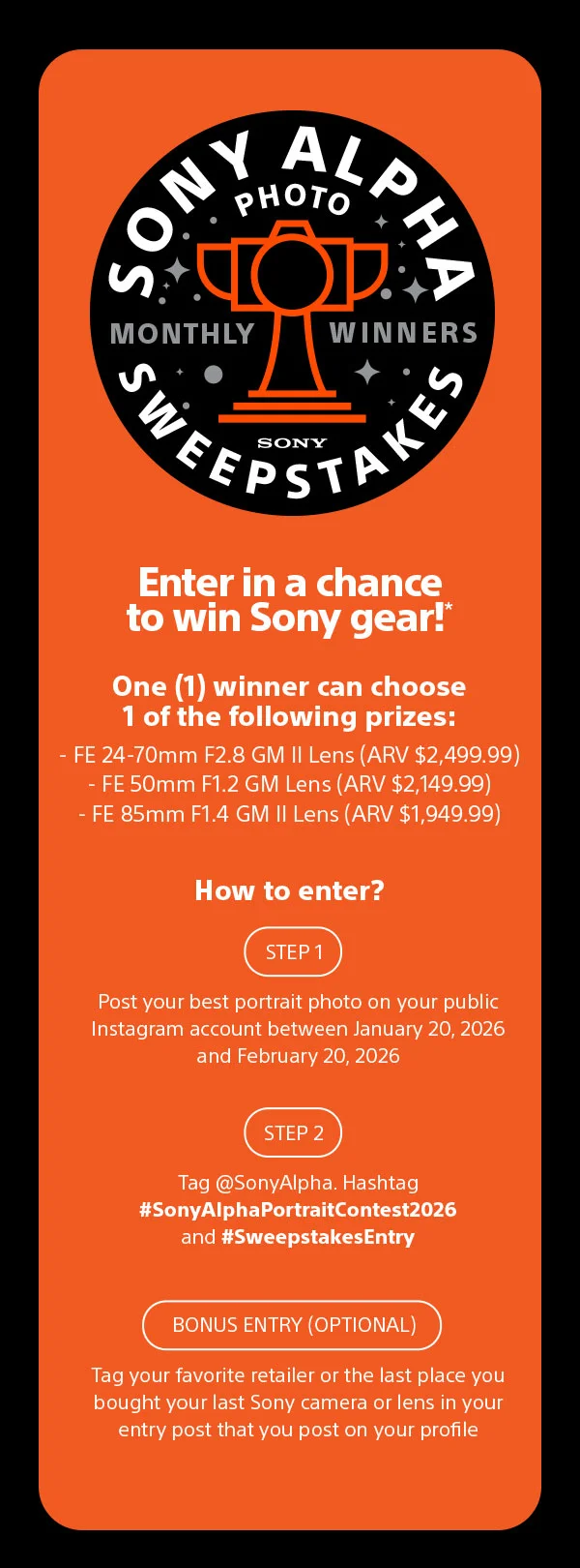 Sony alpha photo sweepstakes Enter in a chance  to win Sony gear!* One (1) winner can choose 1 of the following prizes: - FE 24-70mm F2.8 GM II Lens (ARV $2,499.99) - FE 50mm F1.2 GM Lens (ARV $2,149.99) - FE 85mm F1.4 GM II Lens (ARV $1,949.99) How to enter? Step 1 Post your best portrait photo on your public Instagram account between January 20, 2026 and February 20, 2026 Step 2 Tag @SonyAlpha. Hashtag #SonyAlphaPortraitContest2026 and #SweepstakesEntry Bonus entry (optinial) Tag your favorite retailer or the last place you bought your last Sony camera or lens in your
 entry post that you post on your profile