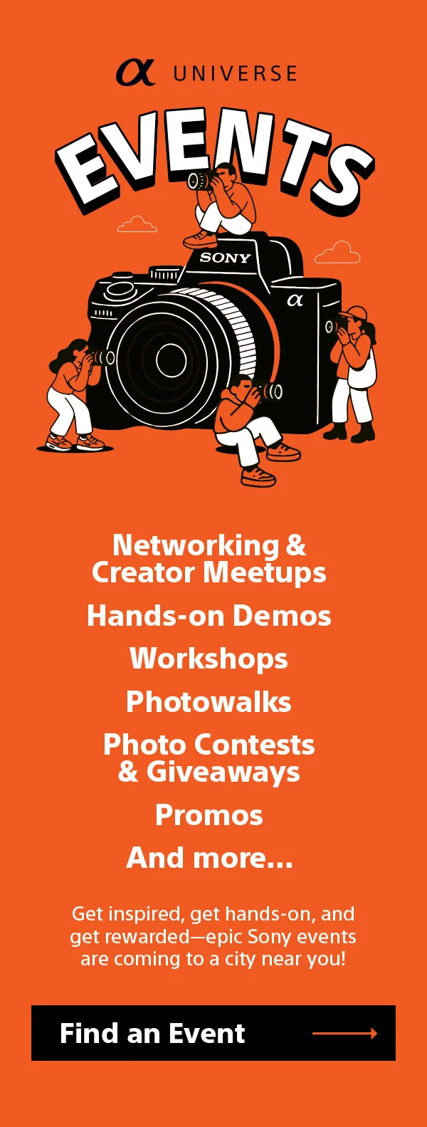 α Universe events Networking & Creator Meetups Hands-on Demos Workshops Photowalks Photo Contests & Giveaways Promos And more... Get inspired, get hands-on, and get rewarded—epic Sony events are coming to a city near you! Find an event