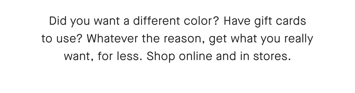 Did you want a different color? Have gift cards to use? Whatever the reason, get what you really want, for less. Shop online and in stores.