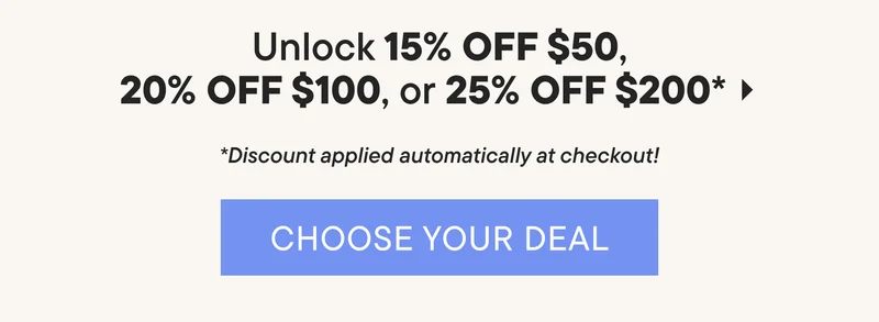 Unlock 15% Off $50, 20% Off $100, or 25% Off $200*. *Discount applied automatically at checkout! CHOOSE YOUR DEAL