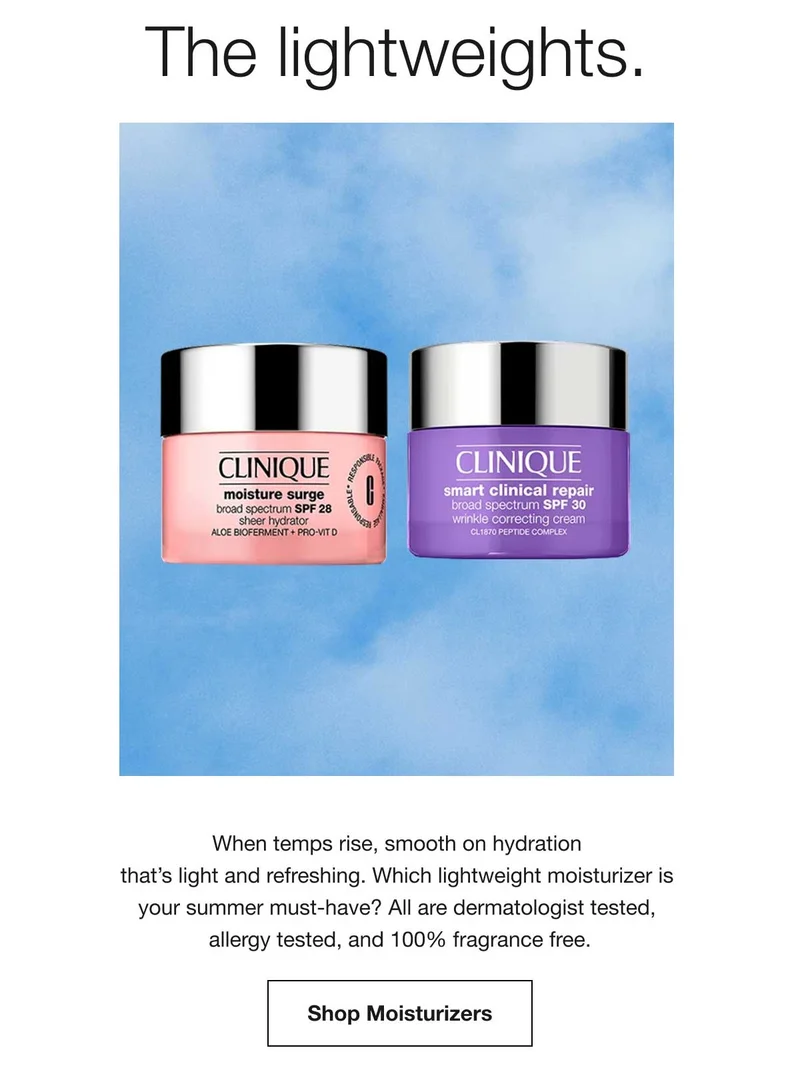 The lightweights. When temps rise, smooth on hydration that's light and refreshing. Which lightweight moisturizer is your summer must-have? All are dermatologist tested, allergy tested, and 100% fragrance free. Shop Moisturizers