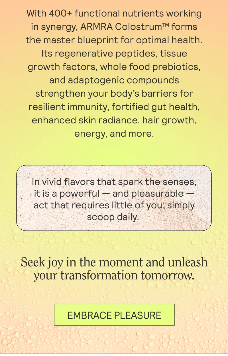 With 400+ functional nutrients working in synergy, ARMRA Colostrum™ forms the master blueprint for optimal health. Its regenerative peptides, tissue growth factors, whole food prebiotics, and adaptogenic compounds strengthen your body’s barriers for resilient immunity, fortified gut health, enhanced skin radiance, hair growth, energy, and more.  In vivid flavors that spark the senses, it is a powerful — and pleasurable — act that requires little of you: simply scoop daily.   Seek joy in the moment and unleash your transformation tomorrow.