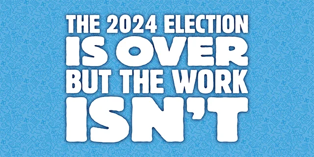 Blue background with text that reads: The 2024 election is over, but the work isn't.