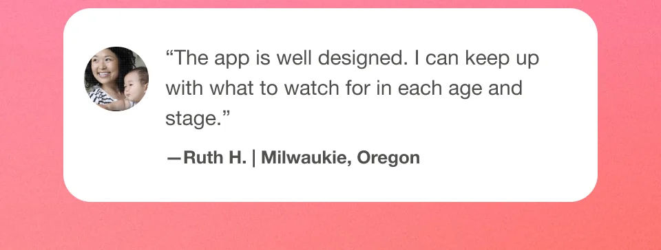''The app is well designed. I can keep up with what to watch for in each age and stage.'' Ruth H. | Milwaukie, Oregon