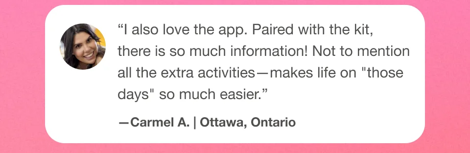 ''I also love the app. Paired with the kit, there is so much information! Not to mention all the extra activities - makes life on ''those days'' so much easier.'' Carmel A. | Ottawa, Ontario