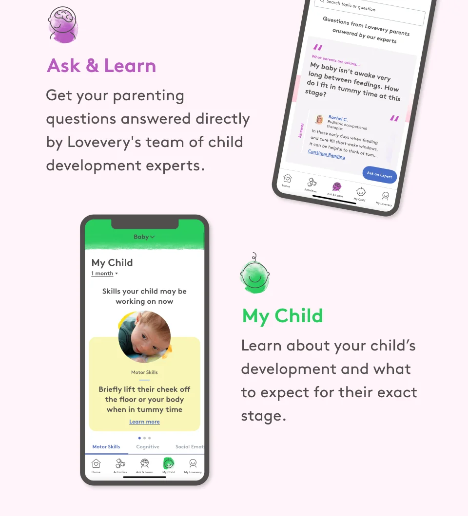 Ask & Learn: Get your parenting questions answered directly by Lovevery's team of child development experts. My Child: Learn about your child's development and what to expect for their exact stage.