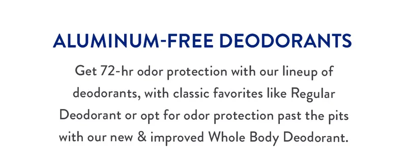 ALUMINUM-FREE DEODORANTS | Get 72-hr odor protection with our lineup of deodorants, with classic favorites like Regular Deodorant or opt for odor protection past the pits with our new & improved Whole Body Deodorant.