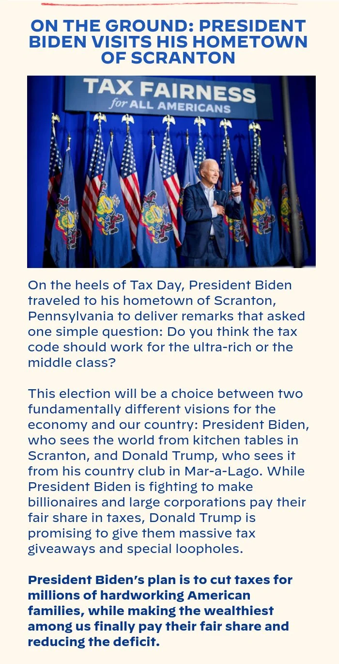 ON THE GROUND: PRESIDENT BIDEN VISITS HIS HOMETOWN OF SCRANTON: On the heels of Tax Day, President Biden traveled to his hometown of Scranton, Pennsylvania to deliver remarks that asked one simple question: Do you think the tax code should work for the ultra-rich or the middle class? This election will be a choice between two fundamentally different visions for the economy and our country: President Biden, who sees the world from kitchen tables in Scranton, and Donald Trump, who sees it from his country club in Mar-a-Lago. While President Biden is fighting to make billionaires and large corporations pay their fair share in taxes, Donald Trump is promising to give them massive tax giveaways and special loopholes. President Biden’s plan is to cut taxes for millions of hardworking American families, while making the wealthiest among us finally pay their fair share and reducing the deficit.