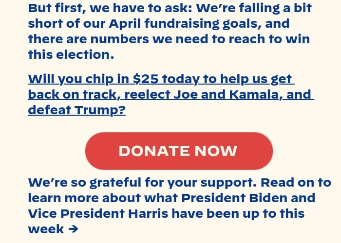 But first, we have to ask: We’re falling a bit short of our April fundraising goals, and they’re numbers we need to reach to win this election. Will you chip in $25 today to help us get back on track, reelect Joe and Kamala, and defeat Trump? We’re so grateful for your support. Read on to learn more about what President Biden and Vice President Harris have been up to this week.