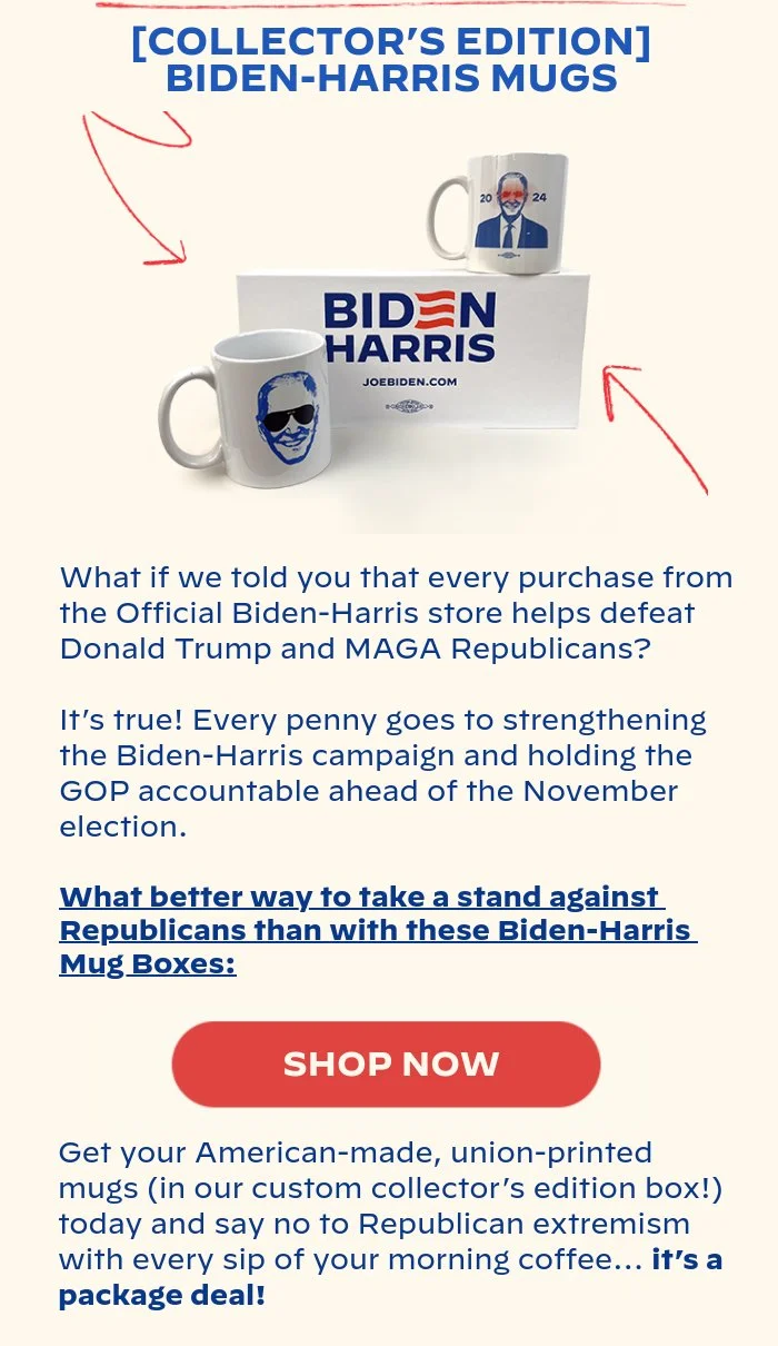 [COLLECTOR’S EDITION] BIDEN-HARRIS MUGS: What if we told you that every purchase from the Official Biden-Harris store helps defeat Donald Trump and MAGA Republicans? It’s true! Every penny goes to strengthening the Biden-Harris campaign and holding the GOP accountable ahead of the November election. What better way to take a stand against Republicans than with these Biden-Harris Mug Boxes: Get your American-made, union-printed mugs (in our custom collector’s edition box!) today and say no to Republican extremism with every sip of your morning coffee… it’s a package deal!