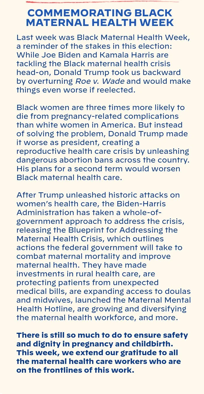 COMMEMORATING BLACK MATERNAL HEALTH WEEK: Last week was Black Maternal Health Week, a reminder of the stakes in this election: While Joe Biden and Kamala Harris are tackling the Black maternal health crisis head-on, Donald Trump took us backward by overturning Roe and would make things even worse if reelected. Black women are three times more likely to die from pregnancy-related complications than white women in America. But instead of solving the problem, Donald Trump made it worse as president, creating a reproductive health care crisis by unleashing dangerous abortion bans across the country. His plans for a second term would worsen Black maternal health care. After Trump unleashed historic attacks on women’s health care, the Biden-Harris Administration has taken a whole-of-government approach to addressing the crisis, releasing the Blueprint for Addressing the Maternal Health Crisis, which outlines actions the federal government will take to combat maternal mortality and improve maternal health. They have made investments in rural health care, are protecting patients from unexpected medical bills, are expanding access to doulas and midwives, launched the Maternal Mental Health Hotline, are growing and diversifying the maternal health workforce, and more. There is still so much to do to ensure safety and dignity in pregnancy and childbirth.  This week, we extend our gratitude to all the maternal health care workers, who are on the frontlines of this work.