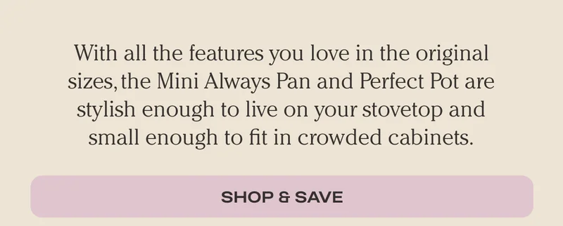 With all the features you love in the oriiginal sizes, the mini Always Pan and Perfect Pot are stylish enough to live on your stovetop and small enough to fit in crowded cabinets. Get The Minis!