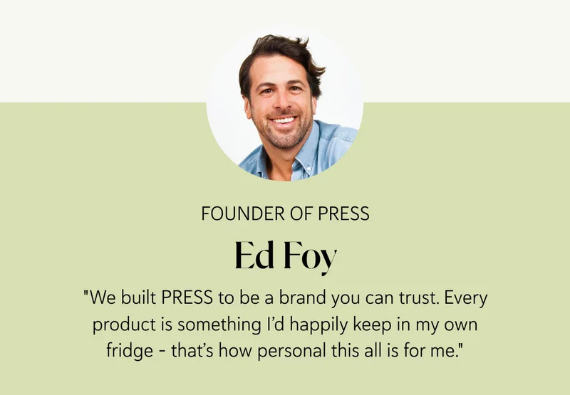 Ed Foy Founder of PRESS  "We built PRESS to be a brand you can trust. Every product is something I’d happily keep in my own fridge – that’s how personal this all is for me." – Ed Foy, PRESS Founder