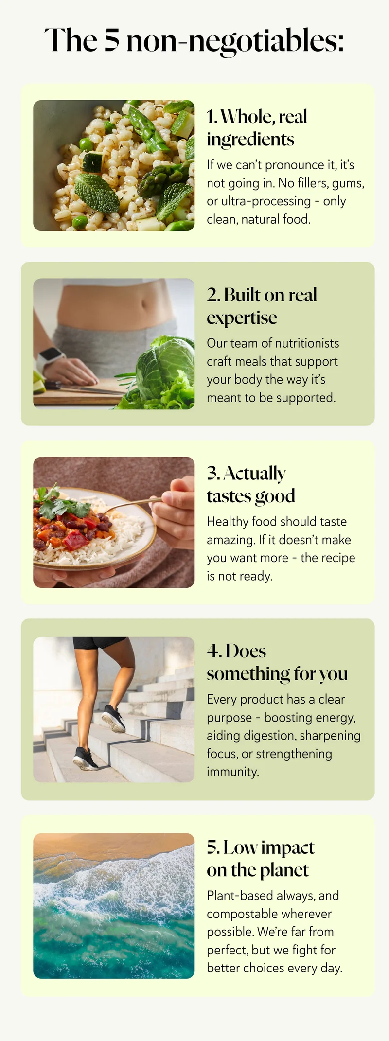 1. Whole, real ingredients If we can’t pronounce it, it’s not going in. No fillers, gums, or ultra-processing – only clean, natural food. 2. Built on real expertise Our team of nutritionists craft meals that support your body the way it’s meant to be supported.  3. Actually tastes good  Healthy food should taste amazing. If it doesn’t make you want more – it’s not ready. 4. Does something for you Every product has a clear purpose – boosting energy, aiding digestion, sharpening focus, or strengthening immunity. 5. Low impact on the planet Plant-based always, and compostable wherever possible. We’re far from perfect, but we fight for better choices every day.