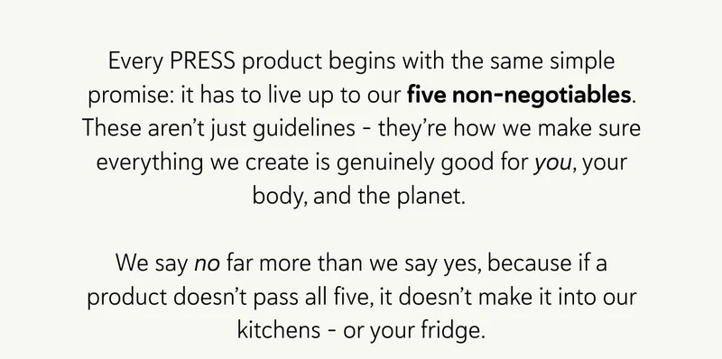 Every PRESS product begins with the same simple promise: it has to live up to our five non-negotiables. These aren’t just guidelines – they’re how we make sure everything we create is genuinely good for you, your body, and the planet.   We say no far more than we say yes, because if a product doesn’t pass all five, it doesn’t make it into our kitchens – or your fridge.