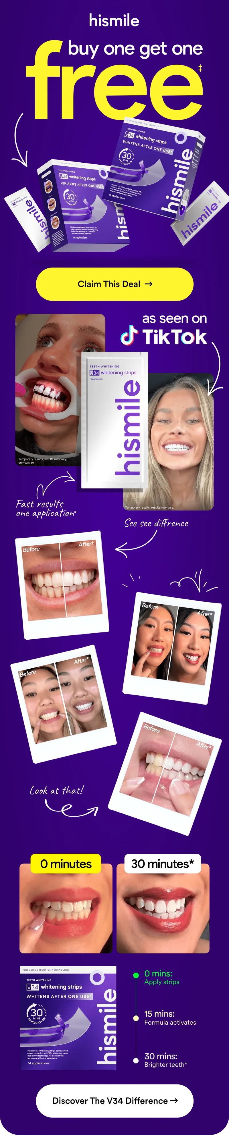 Hismile. Buy one get one free! Fast results. One application. As seen on TikTok! 0 minutes: Apply Strips. 15 minutes: Formula activates. 30 minutes: Brighter teeth! Discover the V34 difference!