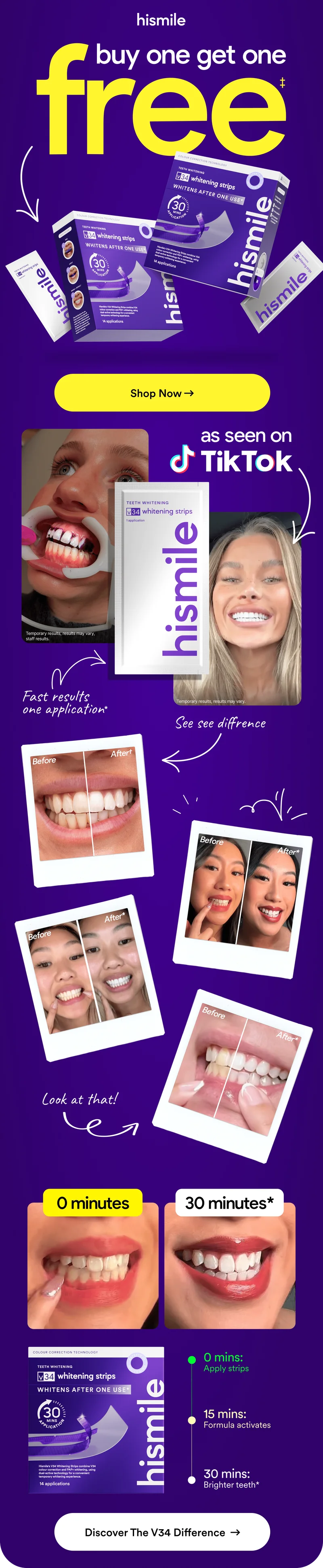 Hismile. Buy one get one free! Fast results. One application. As seen on TikTok! 0 minutes: Apply Strips. 15 minutes: Formula activates. 30 minutes: Brighter teeth! Discover the V34 difference!