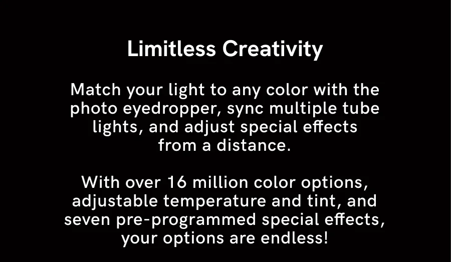 Match your light to any color with the photo eyedropper, sync multiple tube lights, and adjust special effects from a distance. With over 16 million color options, adjustable temperature and tint, and seven pre-programmed special effects, your options are endless!
